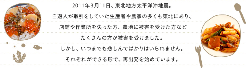 2011年3月11日、東北地方太平洋沖地震。
自遊人が取引をしていた生産者や農家の多くも東北にあり、
店舗や作業所を失った方、農地に被害を受けた方など
たくさんの方が被害を受けました。
しかし、いつまでも悲しんでばかりはいられません。
それぞれができる形で、再出発を始めています。